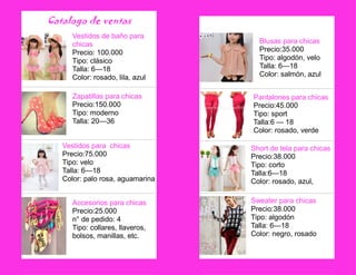 Catalogo de ventas 
Accesorios para chicas 
Precio:25.000 
n° de pedido: 4 
Tipo: collares, llaveros, bolsos, manillas, etc. 
Zapatillas para chicas 
Precio:150.000 
Tipo: moderno 
Talla: 20—36 
Vestidos de baño para chicas Precio: 100.000 
Tipo: clásico 
Talla: 6—18 
Color: rosado, lila, azul 
Vestidos para chicas 
Precio:75.000 
Tipo: velo 
Talla: 6—18 
Color: palo rosa, aguamarina 
Blusas para chicas 
Precio:35.000 
Tipo: algodón, velo 
Talla: 6—18 
Color: salmón, azul 
Pantalones para chicas 
Precio:45.000 
Tipo: sport 
Talla:6 — 18 
Color: rosado, verde 
Short de tela para chicas 
Precio:38.000 
Tipo: corto 
Talla:6—18 
Color: rosado, azul, 
Sweater para chicas 
Precio:38.000 
Tipo: algodón 
Talla: 6—18 
Color: negro, rosado 

