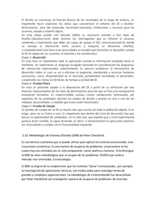 El diseño se construye en función directa de los resultados de la etapa de análisis, es
importante hacer explícitos los datos que caracterizan el entorno del SE a diseñar:
destinatarios, área del contenido, necesidad educativa, limitaciones y recursos para los
usuarios, equipo y soporte lógico.
En esta etapa acorde con Salcedo (2002) es necesario atender a tres tipos de
diseño: Educativo (este debe resolver las interrogantes que se refieren al alcance,
contenido y tratamiento que debe ser capaz de apoyar el SE), comunicacional (es donde
se maneja la interacción entre usuario y maquina se denomina interfaz),
y computacional (con base a las necesidades se estable qué funciones es deseable cumpla
el SE en apoyo de sus usuarios, el docente y los estudiantes).
Etapa 3: Desarrollo
En esta fase se implementa toda la aplicación usando la información recabada hasta el
momento. Se implementa el lenguaje escogido tomando en consideración los diagramas
de interacción mencionados anteriormente. Es preciso establecer la herramienta de
desarrollo sobre el cual se va a efectuar el programa, atendiendo a recursos humanos
necesarios, costo, disponibilidad en el mercado, portabilidad, facilidades al desarrollar,
cumpliendo las metas en términos de tiempo y calidad de SE.
Etapa 4: Prueba Piloto
En esta se pretende ayudar a la depuración del SE a partir de su utilización por una
muestra representativa de los tipos de destinatarios para los que se hizo y la consiguiente
evaluación formativa. Es imprescindible realizar ciertas validaciones (efectuadas por
expertos) de los prototipos durante las etapas de diseño y prueba en uno a uno de los
módulos desarrollados, a medida que estos están funcionales.
Etapa 5: Prueba de Campo
La prueba de campo de un SE es mucho más que usarlo con toda la población objeto. Si se
exige, pero no se limita a esto. Es importante que dentro del ciclo de desarrollo hay que
buscar la oportunidad de comprobar, en la vida real, que aquello que a nivel experimental
parecía tener sentido, lo sigue teniendo, es decir, si efectivamente la aplicación satisface
las necesidades y cumple con la funcionalidad requerida.
2.10. Metodología de Sistemas Blandos (SSM) de Peter Checkland.
Es una técnica cualitativa que se puede utilizar para aplicar los sistema estructurados a las
situaciones asistencias. Es una manera de ocuparse de problemas situacionales en los
cuales hay una actividad con un alto componente social, político y humano. Esto distingue
el SSM de otras metodologías que se ocupan de los problemas DUROS que están a
menudo mas orientados a la tecnología.
El SSM se origino de la comprensión que los sistemas “duros” estructurados, por ejemplo,
la investigación de operaciones técnicas, son inadecuados para investigar temas de
grandes y complejas organizaciones. La metodología de sistema blando fue desarrollada
por Peter Checkland con el propósito expreso de ocuparse de problemas de este tipo.
 