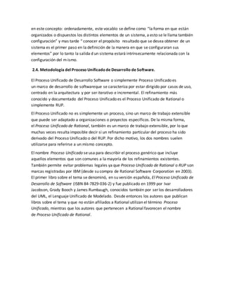 en este concepto: ordenadamente, este vocablo se define como “la forma en que están
organizados o dispuestos los distintos elementos de un sistema, a esto se le llama también
configuración” y mas tarde “ conocer el propósito resultado que se desea obtener de un
sistema es el primer paso en la definición de la manera en que se configuraran sus
elementos” por lo tanto la salida d un sistema estará intrínsecamente relacionada con la
configuración del m ismo.
2.4. Metodología del Proceso Unificadode Desarrollo de Software.
El Proceso Unificado de Desarrollo Software o simplemente Proceso Unificado es
un marco de desarrollo de softwareque se caracteriza por estar dirigido por casos de uso,
centrado en la arquitectura y por ser iterativo e incremental. El refinamiento más
conocido y documentado del Proceso Unificado es el Proceso Unificado de Rational o
simplemente RUP.
El Proceso Unificado no es simplemente un proceso, sino un marco de trabajo extensible
que puede ser adaptado a organizaciones o proyectos específicos. De la misma forma,
el Proceso Unificado de Rational, también es un marco de trabajo extensible, por lo que
muchas veces resulta imposible decir si un refinamiento particular del proceso ha sido
derivado del Proceso Unificado o del RUP. Por dicho motivo, los dos nombres suelen
utilizarse para referirse a un mismo concepto.
El nombre Proceso Unificado se usa para describir el proceso genérico que incluye
aquellos elementos que son comunes a la mayoría de los refinamientos existentes.
También permite evitar problemas legales ya que Proceso Unificado de Rational o RUP son
marcas registradas por IBM (desde su compra de Rational Software Corporation en 2003).
El primer libro sobre el tema se denominó, en su versión española, El Proceso Unificado de
Desarrollo de Software (ISBN 84-7829-036-2) y fue publicado en 1999 por Ivar
Jacobson, Grady Booch y James Rumbaugh, conocidos también por ser los desarrolladores
del UML, el Lenguaje Unificado de Modelado. Desde entonces los autores que publican
libros sobre el tema y que no están afiliados a Rational utilizan el término Proceso
Unificado, mientras que los autores que pertenecen a Rational favorecen el nombre
de Proceso Unificado de Rational.
 