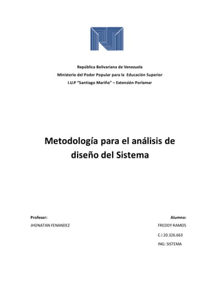 República Bolivariana de Venezuela
Ministerio del Poder Popular para la Educación Superior
I.U.P “Santiago Mariño” – Extensión Porlamar
Metodología para el análisis de
diseño del Sistema
Profesor: Alumno:
JHONATAN FENANDEZ FREDDY RAMOS
C.I 20.326.663
ING: SISTEMA
 