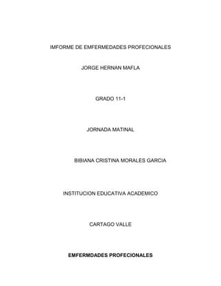 IMFORME DE EMFERMEDADES PROFECIONALES
JORGE HERNAN MAFLA
GRADO 11-1
JORNADA MATINAL
BIBIANA CRISTINA MORALES GARCIA
INSTITUCION EDUCATIVA ACADEMICO
CARTAGO VALLE
EMFERMDADES PROFECIONALES
 