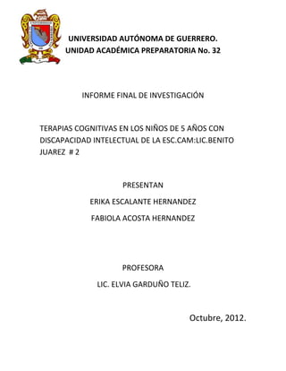 UNIVERSIDAD AUTÓNOMA DE GUERRERO.
      UNIDAD ACADÉMICA PREPARATORIA No. 32




          INFORME FINAL DE INVESTIGACIÓN


TERAPIAS COGNITIVAS EN LOS NIÑOS DE 5 AÑOS CON
DISCAPACIDAD INTELECTUAL DE LA ESC.CAM:LIC.BENITO
JUAREZ # 2


                    PRESENTAN
            ERIKA ESCALANTE HERNANDEZ
            FABIOLA ACOSTA HERNANDEZ




                    PROFESORA
              LIC. ELVIA GARDUÑO TELIZ.



                                      Octubre, 2012.
 