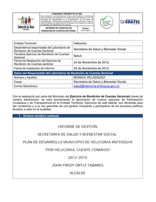 CONVENIO TRIPARTITO Nº 842
                         Aunar esfuerzos y recursos técnicos, físicos, administrativos y económicos
                         entre las partes, para acompañar a la Gobernación de Antioquia y a los 124
                         municipios del Departamento en la implementación de las Fases de
                         Transformación y Democracia de Gobierno en línea; y para llevar a cabo el
                         Piloto del Modelo de Implementación del Manual 3.0 de Gobierno en línea en
                         50 entidades del Departamento de Antioquia.

                             INFORME DEL EJERCICIO DE                               Fecha:
                          RENDICIÓN DE CUENTAS SECTORIAL                          24/11/2012




 Entidad Territorial:                                                  Heliconia.
 Dependencia responsable del Laboratorio de
 Rendición de Cuentas Sectorial:
                                                                       Secretaria de Salud y Bienestar Social.
 Temática Ejercicio de Rendición de Cuentas
 Sectorial
                                                                       Salud.
 Fecha de Realización del Ejercicio de
                                                                       24 de Noviembre de 2012.
 Rendición de Cuentas sectorial.
 Fecha de realización de Informe:                                      24 de Noviembre de 2012.
 Datos del Responsable del Laboratorio de Rendición de Cuentas Sectorial
 Nombre y Apellido:                                                    MONICA VELASQUEZ
 Cargo:                                                                Secretaria de Salud y Bienestar Social.
 Correo Electrónico:                                                   salud@heliconia-antioquia.gov.co


Con la realización por parte del Municipio del Ejercicio de Rendición de Cuentas Sectoriala través de
medios electrónicos, se esta promoviendo la generación de nuevos espacios de Participación
Ciudadana y de Transparencia en la Entidad Territorial. Ejercicios de este talante, son eficientes para
dar constancia y a su vez garantías de una gestión incluyente y participativa de los procesos políticos
llevados a cabo en la localidad.

     1. Síntesis temática realizada


                                                 INFORME DE GESTIÓN

                        SECRETARIA DE SALUD Y BIENESTAR SOCIAL

          PLAN DE DESARROLLO MUNICIPIO DE HELICONIA ANTIOQUIA

                              “POR HELICONIA, CUENTE CONMIGO”

                                                               2012-2015

                                         JOHN FREDY ORTIZ TABARES

                                                                  ALCALDE
 