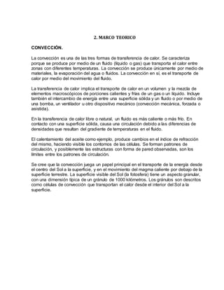 2. MARCO TEORICO
CONVECCIÓN.
La convección es una de las tres formas de transferencia de calor. Se caracteriza
porque se produce por medio de un fluido (líquido o gas) que transporta el calor entre
zonas con diferentes temperaturas. La convección se produce únicamente por medio de
materiales, la evaporación del agua o fluidos. La convección en sí, es el transporte de
calor por medio del movimiento del fluido.
La transferencia de calor implica el transporte de calor en un volumen y la mezcla de
elementos macroscópicos de porciones calientes y frías de un gas o un líquido. Incluye
también el intercambio de energía entre una superficie sólida y un fluido o por medio de
una bomba, un ventilador u otro dispositivo mecánico (convección mecánica, forzada o
asistida).
En la transferencia de calor libre o natural, un fluido es más caliente o más frío. En
contacto con una superficie sólida, causa una circulación debido a las diferencias de
densidades que resultan del gradiente de temperaturas en el fluido.
El calentamiento del aceite como ejemplo, produce cambios en el índice de refracción
del mismo, haciendo visible los contornos de las células. Se forman patrones de
circulación, y posiblemente las estructuras con forma de pared observadas, son los
límites entre los patrones de circulación.
Se cree que la convección juega un papel principal en el transporte de la energía desde
el centro del Sol a la superficie, y en el movimiento del magma caliente por debajo de la
superficie terrestre. La superficie visible del Sol (la fotosfera) tiene un aspecto granular,
con una dimensión típica de un gránulo de 1000 kilómetros. Los gránulos son descritos
como células de convección que transportan el calor desde el interior del Sol a la
superficie.
 