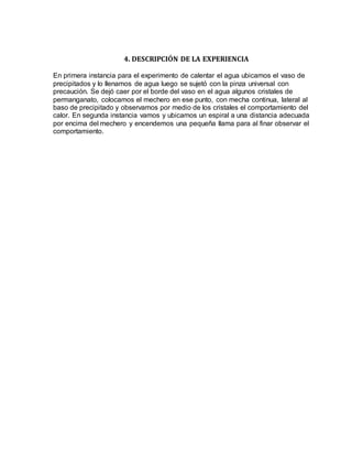 4. DESCRIPCIÓN DE LA EXPERIENCIA
En primera instancia para el experimento de calentar el agua ubicamos el vaso de
precipitados y lo llenamos de agua luego se sujetó con la pinza universal con
precaución. Se dejó caer por el borde del vaso en el agua algunos cristales de
permanganato, colocamos el mechero en ese punto, con mecha continua, lateral al
baso de precipitado y observamos por medio de los cristales el comportamiento del
calor. En segunda instancia vamos y ubicamos un espiral a una distancia adecuada
por encima del mechero y encendemos una pequeña llama para al finar observar el
comportamiento.
 