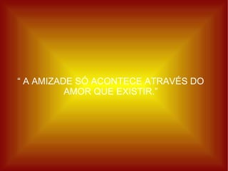 “  A AMIZADE SÓ ACONTECE ATRAVÉS DO AMOR QUE EXISTIR.” 