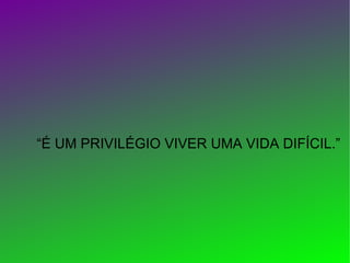“ É UM PRIVILÉGIO VIVER UMA VIDA DIFÍCIL.”   