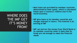 WHERE DOES
THE IMF GET
IT’S MONEY
FROM?
• Most loans are provided by member countries,
determined by their quota, which is calculated
based upon a country’s relative size in the
world economy.
• IMF give loans to its member countries and
charges interest in return. This interest is an
earning of IMF
• IMF can borrow the money from World Bank or
its member countries when it feels that its
funds are not enough to meet the financial
needs
 