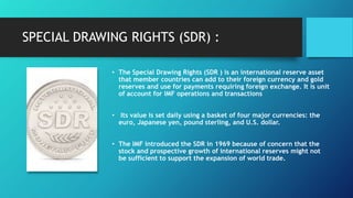 SPECIAL DRAWING RIGHTS (SDR) :
• The Special Drawing Rights (SDR ) is an international reserve asset
that member countries can add to their foreign currency and gold
reserves and use for payments requiring foreign exchange. It is unit
of account for IMF operations and transactions
• Its value is set daily using a basket of four major currencies: the
euro, Japanese yen, pound sterling, and U.S. dollar.
• The IMF introduced the SDR in 1969 because of concern that the
stock and prospective growth of international reserves might not
be sufficient to support the expansion of world trade.
 
