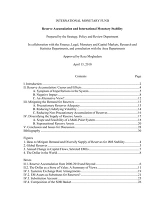 INTERNATIONAL MONETARY FUND

                      Reserve Accumulation and International Monetary Stability

                           Prepared by the Strategy, Policy and Review Department

     In collaboration with the Finance, Legal, Monetary and Capital Markets, Research and
               Statistics Departments, and consultation with the Area Departments

                                               Approved by Reza Moghadam

                                                           April 13, 2010


                                                              Contents                                                               Page

I. Introduction ............................................................................................................................2 
II. Reserve Accumulation: Causes and Effects ..........................................................................4 
        A. Symptom of Imperfections in the System .................................................................5 
        B. Negative Impact ........................................................................................................8 
        C. An Alternative View?..............................................................................................12 
III. Mitigating the Demand for Reserves .................................................................................13 
        A. Precautionary Reserves Adequacy ..........................................................................13 
        B. Reducing Underlying Volatility ..............................................................................14 
        C. Reducing Non-Precautionary Accumulation of Reserves .......................................16 
IV. Diversifying the Supply of Reserve Assets .......................................................................17 
        A. Scope and Feasibility of a Multi-Polar System .......................................................18 
        B. Supranational Reserve Assets .................................................................................20 
V. Conclusion and Issues for Discussion .................................................................................28 
Bibliography ............................................................................................................................30 

Figures
1. Ideas to Mitigate Demand and Diversify Supply of Reserves for IMS Stability...................4 
2. Global Reserves .....................................................................................................................5 
3. Annual Change in Capital Flows, Selected EMEs.................................................................7 
4. The Dollar in the World .........................................................................................................8 

Boxes
II.1. Reserve Accumulation from 2000-2010 and Beyond ........................................................6 
II.2. The Dollar as a Store of Value: A Summary of Views ....................................................11 
IV.1. Systemic Exchange Rate Arrangements .........................................................................19 
IV.2. EM Assets as Substitutes for Reserves? .........................................................................21 
IV.3. Substitution Account ......................................................................................................25 
IV.4. Composition of the SDR Basket .....................................................................................26 
 
