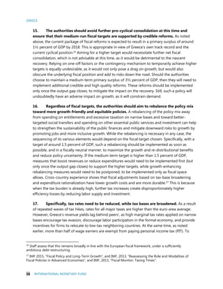 GREECE
16 INTERNATIONAL MONETARY FUND
15. The authorities should avoid further pro-cyclical consolidation at this time and
ensure that their medium-run fiscal targets are supported by credible reforms. As noted
above, the current package of fiscal reforms is expected to result in a primary surplus of around
1½ percent of GDP by 2018. This is appropriate in view of Greece’s own track record and the
current cyclical position.16
Aiming for a higher target would necessitate further net fiscal
consolidation, which is not advisable at this time, as it would be detrimental to the nascent
recovery. Relying on one-off factors or the contingency mechanism to temporarily achieve higher
targets is equally undesirable, as it would not only pose a drag on growth, but would also
obscure the underlying fiscal position and add to risks down the road. Should the authorities
choose to maintain a medium-term primary surplus of 3½ percent of GDP, then they will need to
implement additional credible and high quality reforms. These reforms should be implemented
only once the output gap closes, to mitigate the impact on the recovery. Still, such a policy will
undoubtedly have an adverse impact on growth, as it will constrain demand.
16. Regardless of fiscal targets, the authorities should aim to rebalance the policy mix
toward more growth-friendly and equitable policies. A rebalancing of the policy mix away
from spending on entitlements and excessive taxation on narrow bases and toward better-
targeted social transfers and spending on other essential public services and investment can help
to strengthen the sustainability of the public finances and mitigate downward risks to growth by
promoting jobs and more inclusive growth. While the rebalancing is necessary in any case, the
sequencing of its various elements would depend on the fiscal target chosen. Specifically, with a
target of around 1.5 percent of GDP, such a rebalancing should be implemented as soon as
possible, and in a fiscally neutral manner, to maximize the growth and re-distributional benefits
and reduce policy uncertainty. If the medium-term target is higher than 1.5 percent of GDP,
measures that boost revenues or reduce expenditures would need to be implemented first (but
only once the output gap closes) to support the higher targets, while growth-enhancing
rebalancing measures would need to be postponed, to be implemented only as fiscal space
allows. Cross-country experience shows that fiscal adjustments based on tax-base broadening
and expenditure rationalization have lower growth costs and are more durable.17 This is because
when the tax burden is already high, further tax increases create disproportionately higher
efficiency losses by reducing labor supply and investment.
17. Specifically, tax rates need to be reduced, while tax bases are broadened. As a result
of repeated waves of tax hikes, rates for all major taxes are higher than the euro-area average.
However, Greece’s revenue yields lag behind peers’, as high marginal tax rates applied on narrow
bases encourage tax evasion, discourage labor participation in the formal economy, and provide
incentives for firms to relocate to low-tax neighboring countries. At the same time, as noted
earlier, more than half of wage earners are exempt from paying personal income tax (PIT). To
16
Staff assess that this remains broadly in line with the European fiscal framework, under a sufficiently
ambitious debt restructuring.
17
IMF 2015, “Fiscal Policy and Long-Term Growth”, and IMF, 2013, “Reassessing the Role and Modalities of
Fiscal Policies in Advanced Economies”, and IMF, 2013, “Fiscal Monitor: Taxing Times”.
 