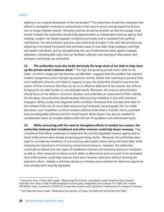 GREECE
20 INTERNATIONAL MONETARY FUND
leading to an unequal distribution of the tax burden.20 The authorities should thus redouble their
efforts to strengthen institutions and practices in this area to send a strong signal that Greece
can no longer tolerate evasion. Amnesty schemes should be avoided, as they encourage moral
hazard. Instead, the authorities should fully operationalize an independent revenue agency that
employs modern risk-based taxpayer compliance principles and is insulated from political
interference. Tax administration practices also need to be brought in line with best practices by
adopting a risk-based framework that prioritizes cases of new debt, large taxpayers, and high
net-wealth individuals, and by strengthening the use of enforcement tools against strategic
defaulters, including AML tools that can facilitate collection and sharing of information with
domestic and foreign tax authorities.
22. The authorities must also tackle decisively the large stock of tax debt to help clean
up the private sector’s balance sheet.21 The high and growing private sector debt to the
state—of which a large part has become uncollectible—suggests that the problem has reached
endemic proportions and is hampering economic activity. Rather than resorting to punitive fines
and installment schemes not linked to capacity to pay, the authorities should re-examine the
system of fines to ensure that they can act as an effective deterrent to tax evasion, but without
bringing the tax debt burden to unsustainable levels. Moreover, the revenue administration
should focus on tax debtors’ economic situation and undertake an assessment of their viability.
On this basis, the authorities should develop restructuring modalities in line with individual
taxpayers’ ability to pay and integrated within a holistic framework that includes bank debt (in
the context of the out-of-court debt restructuring framework, see paragraph 24). For viable
borrowers, such modalities could encompass selective write-downs of public claims, provided
they are adequately tailored and limit moral hazard. Write-downs may also be needed for
uncollectible claims of unviable debtors after full use of liquidation and enforcement tools.
23. While concurring with the need to strengthen efforts to combat tax evasion, the
authorities believed that installment and other schemes could help boost revenues. They
considered that efforts underway to implement the recently legislated revenue agency and to
boost enforcement were already producing promising results. Moreover, the authorities were
open to considering modalities of restructuring select public claims along with bank debt, while
stressing the importance of minimizing moral hazard concerns. However, the authorities
continued to believe that new types of installment schemes and voluntary disclosure initiatives,
as well as other measures to freeze current debts or allow some bank accounts to be exempted
from enforcement, could help improve short-term revenue collections without harming the
payment culture. Indeed, a voluntary disclosure initiative and incentives for electronic payments
have already been recently legislated.
20
Artavanis et al. in their 2015 paper “Measuring Tax Evasion using Bank Credit: Evidence from Greece”
estimate that close to half of self-employed income goes unreported and untaxed. For 2009, this implies
€28 billion (near 12 percent of GDP) of unreported income, with significant implications for foregone revenue.
21
See Selected Issues Paper “Addressing the Burden of Large Tax Debt and Social Security Debt.”
 