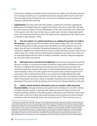 GREECE
22 INTERNATIONAL MONETARY FUND
review banks’ strategies and targets and ensure that they are credible and sufficiently ambitious.
Such strategies should focus on sustainable restructuring measures rather than the short-term
loan ever-greening that has been the norm so far and on strengthening banks’ operational
capacity to address NPLs decisively.
 Capitalization: The sheer scale of the NPL problem, coupled with uncertainty regarding the
effectiveness of the legal framework, suggests that upfront measures to reduce NPLs will likely
be costly in terms of capital. The recent liberalization of NPL sales will provide a first market test
in this regard (so far, there have not been any successful sales, indicative of depressed market
prices). The authorities should thus ensure that capital remains adequate over the medium term
to facilitate a rapid reduction in NPLs.
25. Over the medium run, policies should focus on enabling the provision of credit to
the economy. Looking beyond the immediate need to address legacy NPLs, the authorities
should develop policies to allow savings to be channeled to the most productive uses. In this
regard, they will need to strengthen the existing frameworks (e.g. credit register, real estate
transactions register) and incentivize banks to move to modern practices to assess credit risk (e.g.
credit scoring, etc.). Private solutions should be given precedence over public ones, as they can
be most easily aligned with the needs of creditors and debtors. However, adequate safeguards
for consumers need to be retained.
26. Bank governance must also be strengthened. Ensuring that lending and restructuring
decisions are taken on commercial principles and without undue political interference is key to
the long-run viability of the banking sector and the success of the economic recovery. The
authorities should thus implement their plans to fully reconstitute bank boards on the basis of
revised eligibility criteria in line with prudent internal practices that go beyond supervisory fit-
and-proper criteria as defined by the SSM, so as to uproot the linkages between the Greek
banks, politicians, and powerful vested interests. Over the medium term, the authorities will also
need to divest public ownership in banks to reputable international financial institutions to take
advantage of international banking expertise and minimize the contingent liabilities of the state.
27. Capital controls should be eliminated as soon as is prudent, while preserving
financial stability. Exchange restrictions and capital controls introduced in June 2015 continue
to hamper economic activity, in particular with respect to export and import activities, and
impede rebuilding confidence in the banking system. Although the authorities have taken some
recent steps to relax the controls, they remain pervasive and are giving rise to three exchange
restrictions under the Article VIII, Section 2(a) (see also Annex 4).25
Their removal as soon as
25
Greece has introduced measures that give rise to following exchange restrictions subject to Fund approval
under Article VIII, Section 2(a): (i) An exchange restriction arising from absolute limits and discretionary Bank
Transactions Approval Committee (BTAC) approval on the availability of foreign exchange for certain payments
and transfers for (a) current international transactions related to normal business activities and (b) invisible
transactions and remittances (such as travel, except for tuition fee and medical expenses). (ii) An exchange
restriction arising from the discretionary BTAC approval of transfers abroad of moderate amounts for the
amortization of loans and of income from investments including dividends and interest payments of non-
financial entities to non-residents. (iii) An exchange restriction arising from absolute limits on withdrawal of
 