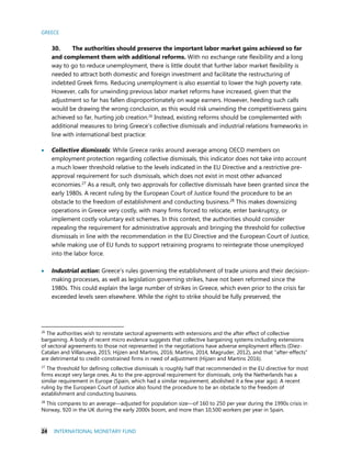 GREECE
24 INTERNATIONAL MONETARY FUND
30. The authorities should preserve the important labor market gains achieved so far
and complement them with additional reforms. With no exchange rate flexibility and a long
way to go to reduce unemployment, there is little doubt that further labor market flexibility is
needed to attract both domestic and foreign investment and facilitate the restructuring of
indebted Greek firms. Reducing unemployment is also essential to lower the high poverty rate.
However, calls for unwinding previous labor market reforms have increased, given that the
adjustment so far has fallen disproportionately on wage earners. However, heeding such calls
would be drawing the wrong conclusion, as this would risk unwinding the competitiveness gains
achieved so far, hurting job creation.26
Instead, existing reforms should be complemented with
additional measures to bring Greece’s collective dismissals and industrial relations frameworks in
line with international best practice:
 Collective dismissals: While Greece ranks around average among OECD members on
employment protection regarding collective dismissals, this indicator does not take into account
a much lower threshold relative to the levels indicated in the EU Directive and a restrictive pre-
approval requirement for such dismissals, which does not exist in most other advanced
economies.27 As a result, only two approvals for collective dismissals have been granted since the
early 1980s. A recent ruling by the European Court of Justice found the procedure to be an
obstacle to the freedom of establishment and conducting business.28 This makes downsizing
operations in Greece very costly, with many firms forced to relocate, enter bankruptcy, or
implement costly voluntary exit schemes. In this context, the authorities should consider
repealing the requirement for administrative approvals and bringing the threshold for collective
dismissals in line with the recommendation in the EU Directive and the European Court of Justice,
while making use of EU funds to support retraining programs to reintegrate those unemployed
into the labor force.
 Industrial action: Greece’s rules governing the establishment of trade unions and their decision-
making processes, as well as legislation governing strikes, have not been reformed since the
1980s. This could explain the large number of strikes in Greece, which even prior to the crisis far
exceeded levels seen elsewhere. While the right to strike should be fully preserved, the
26
The authorities wish to reinstate sectoral agreements with extensions and the after effect of collective
bargaining. A body of recent micro evidence suggests that collective bargaining systems including extensions
of sectoral agreements to those not represented in the negotiations have adverse employment effects (Diez-
Catalan and Villanueva, 2015; Hijzen and Martins, 2016; Martins, 2014, Magruder, 2012), and that “after-effects”
are detrimental to credit-constrained firms in need of adjustment (Hijzen and Martins 2016).
27
The threshold for defining collective dismissals is roughly half that recommended in the EU directive for most
firms except very large ones. As to the pre-approval requirement for dismissals, only the Netherlands has a
similar requirement in Europe (Spain, which had a similar requirement, abolished it a few year ago). A recent
ruling by the European Court of Justice also found the procedure to be an obstacle to the freedom of
establishment and conducting business.
28
This compares to an average—adjusted for population size—of 160 to 250 per year during the 1990s crisis in
Norway, 920 in the UK during the early 2000s boom, and more than 10,500 workers per year in Spain.
 