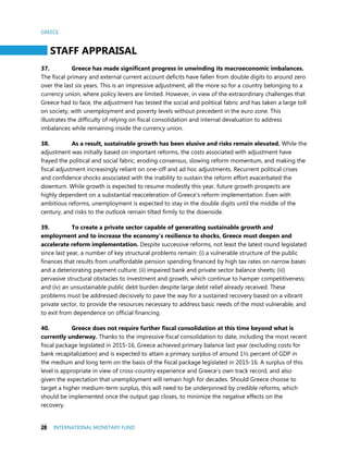 GREECE
28 INTERNATIONAL MONETARY FUND
STAFF APPRAISAL
37. Greece has made significant progress in unwinding its macroeconomic imbalances.
The fiscal primary and external current account deficits have fallen from double digits to around zero
over the last six years. This is an impressive adjustment, all the more so for a country belonging to a
currency union, where policy levers are limited. However, in view of the extraordinary challenges that
Greece had to face, the adjustment has tested the social and political fabric and has taken a large toll
on society, with unemployment and poverty levels without precedent in the euro zone. This
illustrates the difficulty of relying on fiscal consolidation and internal devaluation to address
imbalances while remaining inside the currency union.
38. As a result, sustainable growth has been elusive and risks remain elevated. While the
adjustment was initially based on important reforms, the costs associated with adjustment have
frayed the political and social fabric, eroding consensus, slowing reform momentum, and making the
fiscal adjustment increasingly reliant on one-off and ad hoc adjustments. Recurrent political crises
and confidence shocks associated with the inability to sustain the reform effort exacerbated the
downturn. While growth is expected to resume modestly this year, future growth prospects are
highly dependent on a substantial reacceleration of Greece’s reform implementation. Even with
ambitious reforms, unemployment is expected to stay in the double digits until the middle of the
century, and risks to the outlook remain tilted firmly to the downside.
39. To create a private sector capable of generating sustainable growth and
employment and to increase the economy’s resilience to shocks, Greece must deepen and
accelerate reform implementation. Despite successive reforms, not least the latest round legislated
since last year, a number of key structural problems remain: (i) a vulnerable structure of the public
finances that results from unaffordable pension spending financed by high tax rates on narrow bases
and a deteriorating payment culture; (ii) impaired bank and private sector balance sheets; (iii)
pervasive structural obstacles to investment and growth, which continue to hamper competitiveness;
and (iv) an unsustainable public debt burden despite large debt relief already received. These
problems must be addressed decisively to pave the way for a sustained recovery based on a vibrant
private sector, to provide the resources necessary to address basic needs of the most vulnerable, and
to exit from dependence on official financing.
40. Greece does not require further fiscal consolidation at this time beyond what is
currently underway. Thanks to the impressive fiscal consolidation to date, including the most recent
fiscal package legislated in 2015-16, Greece achieved primary balance last year (excluding costs for
bank recapitalization) and is expected to attain a primary surplus of around 1½ percent of GDP in
the medium and long term on the basis of the fiscal package legislated in 2015-16. A surplus of this
level is appropriate in view of cross-country experience and Greece’s own track record, and also
given the expectation that unemployment will remain high for decades. Should Greece choose to
target a higher medium-term surplus, this will need to be underpinned by credible reforms, which
should be implemented once the output gap closes, to minimize the negative effects on the
recovery.
 