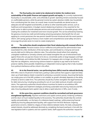 GREECE
INTERNATIONAL MONETARY FUND 29
41. The fiscal policy mix needs to be rebalanced to bolster the medium-term
sustainability of the public finances and support growth and equity. As currently implemented,
fiscal policy is unsustainable, unfair, and unfriendly to growth. Spending remains excessively focused
on unaffordable pensions, while the personal income tax system absolves middle class households
from contributing their fair share. As a result, lower-income households are denied access to
adequate and well-targeted social benefits, as well as to other essential public services, such as
healthcare and transportation. A budget-neutral rebalancing of policies is thus essential for the
public sector to able to provide adequate services and social assistance to vulnerable groups, while
creating the conditions for investment and more inclusive growth. This can be achieved by lowering
the generous income tax credit and eliminating remaining exemptions that benefit the rich and
applying to current pensioners the new pension benefit formula introduced with the recent pension
reform, with savings going to finance a more modern and comprehensive social safety net and to
encourage the private sector to invest to create employment.
42. The authorities should complement their fiscal rebalancing with renewed efforts to
combat tax evasion. Pervasive evasion and an ineffective and politicized tax administration have
exacerbated the unfair distribution of the tax burden, and contributed to a rising tax and social
security debt and to falling tax-collection rates. The authorities should refrain from adopting
untargeted installment or amnesty schemes and instead strengthen the use of enforcement tools
against those who can pay but choose not to do so, concentrate audits on large taxpayers and high-
wealth individuals, and mobilize the AML framework. For taxpayers who no longer can afford to pay
fully their tax obligations, restructuring solutions based on capacity to pay need to be found to
preserve viability where possible. Establishing an independent revenue agency that is fully insulated
from political interference will be critical in this effort.
43. As to the financial sector, non-performing loans (NPLs) must be reduced decisively.
With NPLs close to 50 percent of total loans, putting in place policies that support a rapid and deep
clean-up of bank balance sheets is essential to achieving a successful recovery. Assuming that banks
can simply grow out of the NPL problem is not credible, as growth ultimately depends on the ability
of banks to lend to viable firms. The authorities should thus further strengthen the legal framework
for debt restructuring, including by providing for out-of-court debt workouts of public and private
claims. The supervisory authorities should enhance incentives for banks to set ambitious NPL-
reduction targets and implement strategies prioritizing sustainable restructuring measures and NPL
sales. Ensuring adequate bank capital is key to allow a rapid reduction in NPLs, even if costly.
44. At the same time, payment conditions should be normalized and bank governance
strengthened significantly. Payment restrictions and capital controls persist, hindering confidence
and the return of much needed liquidity to the economy. The authorities should relax the controls
rapidly and predictably—on the basis of a milestone-based roadmap—while preserving financial
stability by ensuring adequate bank liquidity, with support from the ECB. Moreover, lingering
governance concerns, related to a legacy of close relations between banks, the state, and powerful
vested interests, should be addressed decisively by completing the board overhauls in line with the
new legislation both in systemic and non-systemic banks. Staff supports the authorities’ request for
 
