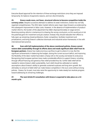 GREECE
30 INTERNATIONAL MONETARY FUND
Executive Board approval for the retention of three exchange restrictions since they are imposed
temporarily, for balance of payments reasons, and non-discriminatorily.
45. Greece needs more, not fewer, structural reforms to become competitive inside the
currency union. Despite successive attempts to address its weak institutions, Greece has not fully
regained competitiveness. The 2011 labor market reforms were major steps forward, as evidenced by
the subsequent improvement in labor costs. However, in the absence of implementation of product-
market reforms, the burden of the adjustment has fallen disproportionately on wage earners.
Reversing existing reforms is tantamount to drawing the wrong conclusions, as this would put at risk
the potential gains for investment and job creation. Instead, they should redouble their efforts to
fully open up remaining closed professions, foster competition, facilitate investment and
privatizations, and bring Greece’s collective-dismissals and industrial-action frameworks in line with
international best practice.
46. Even with full implementation of the above-mentioned policies, Greece cannot
restore debt sustainability through its efforts alone and needs significant debt relief from its
European partners. Greece has made enormous sacrifices to get to where it is now. But the
significant achievements in balancing the budget, closing the current account deficit, and improving
the flexibility of the labor market have taken a heavy toll on the society and tested its endurance.
Recognizing that European partners have made considerable efforts to support Greece, including
through official financing and generous flow relief provided thus far, further debt relief will be
needed to restore Greece’s debt sustainability. Such relief should be calibrated on realistic
assumptions about Greece's ability to generate sustained surpluses and long-term growth. But
ultimately no amount of debt relief can make Greece competitive in the euro-zone without strong
policies. Greece, for its part, must also seize the opportunity to make steady but resolute progress
toward addressing its remaining challenges.
47. The next Article IV consultation with Greece is expected to take place on a 12-
month cycle.
 