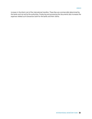 GREECE
INTERNATIONAL MONETARY FUND 69
increase in the direct cost of the international transfers. These fees are commercially determined by
the banks and not set by the authorities. Producing and processing the documents also increases the
expenses related such transaction both for the banks and their clients.
 