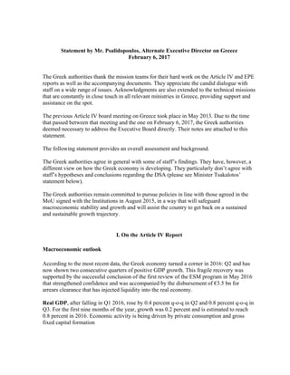 Statement by Mr. Psalidopoulos, Alternate Executive Director on Greece
February 6, 2017
The Greek authorities thank the mission teams for their hard work on the Article IV and EPE
reports as well as the accompanying documents. They appreciate the candid dialogue with
staff on a wide range of issues. Acknowledgments are also extended to the technical missions
that are constantly in close touch in all relevant ministries in Greece, providing support and
assistance on the spot.
The previous Article IV board meeting on Greece took place in May 2013. Due to the time
that passed between that meeting and the one on February 6, 2017, the Greek authorities
deemed necessary to address the Executive Board directly. Their notes are attached to this
statement.
The following statement provides an overall assessment and background.
The Greek authorities agree in general with some of staff’s findings. They have, however, a
different view on how the Greek economy is developing. They particularly don’t agree with
staff’s hypotheses and conclusions regarding the DSA (please see Minister Tsakalotos’
statement below).
The Greek authorities remain committed to pursue policies in line with those agreed in the
MoU signed with the Institutions in August 2015, in a way that will safeguard
macroeconomic stability and growth and will assist the country to get back on a sustained
and sustainable growth trajectory.
I. On the Article IV Report
Macroeconomic outlook
According to the most recent data, the Greek economy turned a corner in 2016: Q2 and has
now shown two consecutive quarters of positive GDP growth. This fragile recovery was
supported by the successful conclusion of the first review of the ESM program in May 2016
that strengthened confidence and was accompanied by the disbursement of €3.5 bn for
arrears clearance that has injected liquidity into the real economy.
Real GDP, after falling in Q1 2016, rose by 0.4 percent q-o-q in Q2 and 0.8 percent q-o-q in
Q3. For the first nine months of the year, growth was 0.2 percent and is estimated to reach
0.8 percent in 2016. Economic activity is being driven by private consumption and gross
fixed capital formation
 