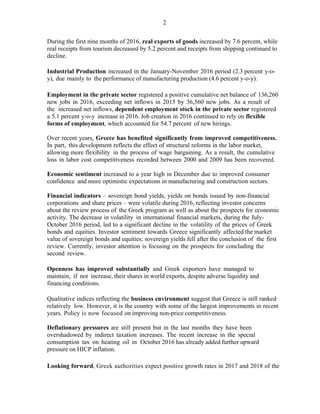 2
During the first nine months of 2016, real exports of goods increased by 7.6 percent, while
real receipts from tourism decreased by 5.2 percent and receipts from shipping continued to
decline.
Industrial Production increased in the January-November 2016 period (2.3 percent y-o-
y), due mainly to the performance of manufacturing production (4.6 percent y-o-y).
Employment in the private sector registered a positive cumulative net balance of 136,260
new jobs in 2016, exceeding net inflows in 2015 by 36,560 new jobs. As a result of
the increased net inflows, dependent employment stock in the private sector registered
a 5.1 percent y-o-y increase in 2016. Job creation in 2016 continued to rely on flexible
forms of employment, which accounted for 54.7 percent of new hirings.
Over recent years, Greece has benefited significantly from improved competitiveness.
In part, this development reflects the effect of structural reforms in the labor market,
allowing more flexibility in the process of wage bargaining. As a result, the cumulative
loss in labor cost competitiveness recorded between 2000 and 2009 has been recovered.
Economic sentiment increased to a year high in December due to improved consumer
confidence and more optimistic expectations in manufacturing and construction sectors.
Financial indicators – sovereign bond yields, yields on bonds issued by non-financial
corporations and share prices – were volatile during 2016, reflecting investor concerns
about the review process of the Greek program as well as about the prospects for economic
activity. The decrease in volatility in international financial markets, during the July-
October 2016 period, led to a significant decline in the volatility of the prices of Greek
bonds and equities. Investor sentiment towards Greece significantly affected the market
value of sovereign bonds and equities; sovereign yields fell after the conclusion of the first
review. Currently, investor attention is focusing on the prospects for concluding the
second review.
Openness has improved substantially and Greek exporters have managed to
maintain, if not increase, their shares in world exports, despite adverse liquidity and
financing conditions.
Qualitative indices reflecting the business environment suggest that Greece is still ranked
relatively low. However, it is the country with some of the largest improvements in recent
years. Policy is now focused on improving non-price competitiveness.
Deflationary pressures are still present but in the last months they have been
overshadowed by indirect taxation increases. The recent increase in the special
consumption tax on heating oil in October 2016 has already added further upward
pressure on HICP inflation.
Looking forward, Greek authorities expect positive growth rates in 2017 and 2018 of the
 