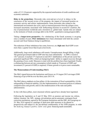 3
order of 2.5–3.0 percent supported by the expected amelioration of credit conditions and
economic sentiment.
Risks to the projections: Downside risks exist and are related to delays in the
conclusion of the second review of the program, the impact of increased taxation on
economic activity and reform implementation. Some downside risks related to the
international environment also exist, such as renewed pressures from the refugee crisis,
increased uncertainty associated with forthcoming elections in several EU countries, the
rise of protectionism worldwide and a slowdown in global trade. Upside risks are related
to the inclusion of Greek sovereign debt in the ECB’s quantitative easing program (QE).
Taking a longer-term perspective, the rebalancing of the Greek economy is on-going
since a number of years. Flow imbalances have been eliminated with both the current
account and fiscal balances being in equilibrium.
The reduction of these imbalances has come, however, at a high cost. Real GDP is now
more than a quarter lower than its pre-crisis levels.
Additionally, large stock imbalances still remain. Unemployment, though falling, is high.
The general government debt to GDP ratio has risen substantially – in 2009, it stood at
126.7 percent; it reached 177.4 percent at end-2015. Indebtedness of the private sector has
generated significant NPLs which are hampering banks’ ability to support recovery through
the granting of new credit. Measures to deal with this problem have been legislated. Finally,
a rebalancing between private consumption (which stands at 70 percent of GDP) and
investment (11 percent of GDP) is required, if future growth is to prove more sustainable.
The Memorandum of Understanding (MoU)
The MoU signed between the Institutions and Greece on 19 August 2015 envisages ESM
financing of up to €86 bn over the three years 2015-18.
The MoU places emphasis on four pillars: (i) the restoration of fiscal sustainability; (ii) the
safeguarding of financial stability; (iii) the implementation of structural policies to enhance
competitiveness and growth; and (iv) the modernization of the state and public
administration.
In line with these pillars, most structural reforms agreed have already been legislated.
Following the legislation on 8 and 22 May 2016 on pension and income tax reform,
indirect taxation, the NPL strategy, privatizations and an automatic contingent fiscal
correction mechanism, agreed by the European Institutions and the IMF, the Eurogroup on
24 May 2016 agreed to a package of short-term debt measures to be phased in
progressively and subject to the pre-defined conditionality of the ESM program, in order
for making Greece’s public debt and gross financing needs sustainable.
 