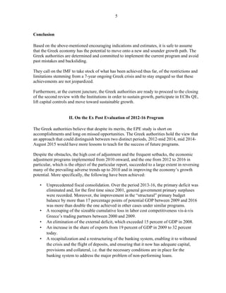 5
Conclusion
Based on the above-mentioned encouraging indications and estimates, it is safe to assume
that the Greek economy has the potential to move onto a new and sounder growth path. The
Greek authorities are determined and committed to implement the current program and avoid
past mistakes and backsliding.
They call on the IMF to take stock of what has been achieved thus far, of the restrictions and
limitations stemming from a 7-year ongoing Greek crisis and to stay engaged so that these
achievements are not jeopardized.
Furthermore, at the current juncture, the Greek authorities are ready to proceed to the closing
of the second review with the Institutions in order to sustain growth, participate in ECBs QE,
lift capital controls and move toward sustainable growth.
II. On the Ex Post Evaluation of 2012-16 Program
The Greek authorities believe that despite its merits, the EPE study is short on
accomplishments and long on missed opportunities. The Greek authorities hold the view that
an approach that could distinguish between two distinct periods, 2012-mid 2014, mid 2014-
August 2015 would have more lessons to teach for the success of future programs.
Despite the obstacles, the high cost of adjustment and the frequent setbacks, the economic
adjustment programs implemented from 2010 onward, and the one from 2012 to 2016 in
particular, which is the object of the particular report, succeeded to a large extent in reversing
many of the prevailing adverse trends up to 2010 and in improving the economy’s growth
potential. More specifically, the following have been achieved:
• Unprecedented fiscal consolidation. Over the period 2013-16, the primary deficit was
eliminated and, for the first time since 2001, general government primary surpluses
were recorded. Moreover, the improvement in the “structural” primary budget
balance by more than 17 percentage points of potential GDP between 2009 and 2016
was more than double the one achieved in other cases under similar programs.
• A recouping of the sizeable cumulative loss in labor cost competitiveness vis-à-vis
Greece’s trading partners between 2000 and 2009.
• An elimination of the external deficit, which exceeded 15 percent of GDP in 2008.
• An increase in the share of exports from 19 percent of GDP in 2009 to 32 percent
today.
• A recapitalization and a restructuring of the banking system, enabling it to withstand
the crisis and the flight of deposits, and ensuring that it now has adequate capital,
provisions and collateral, i.e. that the necessary conditions are in place for the
banking system to address the major problem of non-performing loans.
 