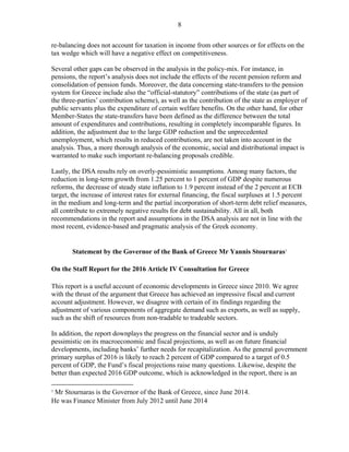 8
re-balancing does not account for taxation in income from other sources or for effects on the
tax wedge which will have a negative effect on competitiveness.
Several other gaps can be observed in the analysis in the policy-mix. For instance, in
pensions, the report’s analysis does not include the effects of the recent pension reform and
consolidation of pension funds. Moreover, the data concerning state-transfers to the pension
system for Greece include also the “official-statutory” contributions of the state (as part of
the three-parties’ contribution scheme), as well as the contribution of the state as employer of
public servants plus the expenditure of certain welfare benefits. On the other hand, for other
Member-States the state-transfers have been defined as the difference between the total
amount of expenditures and contributions, resulting in completely incomparable figures. In
addition, the adjustment due to the large GDP reduction and the unprecedented
unemployment, which results in reduced contributions, are not taken into account in the
analysis. Thus, a more thorough analysis of the economic, social and distributional impact is
warranted to make such important re-balancing proposals credible.
Lastly, the DSA results rely on overly-pessimistic assumptions. Among many factors, the
reduction in long-term growth from 1.25 percent to 1 percent of GDP despite numerous
reforms, the decrease of steady state inflation to 1.9 percent instead of the 2 percent at ECB
target, the increase of interest rates for external financing, the fiscal surpluses at 1.5 percent
in the medium and long-term and the partial incorporation of short-term debt relief measures,
all contribute to extremely negative results for debt sustainability. All in all, both
recommendations in the report and assumptions in the DSA analysis are not in line with the
most recent, evidence-based and pragmatic analysis of the Greek economy.
Statement by the Governor of the Bank of Greece Mr Yannis Stournaras1
On the Staff Report for the 2016 Article IV Consultation for Greece
This report is a useful account of economic developments in Greece since 2010. We agree
with the thrust of the argument that Greece has achieved an impressive fiscal and current
account adjustment. However, we disagree with certain of its findings regarding the
adjustment of various components of aggregate demand such as exports, as well as supply,
such as the shift of resources from non-tradable to tradeable sectors.
In addition, the report downplays the progress on the financial sector and is unduly
pessimistic on its macroeconomic and fiscal projections, as well as on future financial
developments, including banks’ further needs for recapitalization. As the general government
primary surplus of 2016 is likely to reach 2 percent of GDP compared to a target of 0.5
percent of GDP, the Fund’s fiscal projections raise many questions. Likewise, despite the
better than expected 2016 GDP outcome, which is acknowledged in the report, there is an
1
Mr Stournaras is the Governor of the Bank of Greece, since June 2014.
He was Finance Minister from July 2012 until June 2014
 