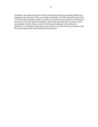 10
In addition, the repeated references that the authorities preferred an upfront-loaded fiscal
programme are not correct (they are actually misleading). The IMF repeatedly ignored the
cyclically adjusted primary surplus (or deficit) as a relevant fiscal target, by not taking into
account its own Fiscal Monitoring Report, and insisted that financing constraints cannot
accommodate for this. Hence, instead of referring misleadingly to the authorities’
preferences, it would have been much more accurate to say that financing constraints (and
the lack of upfront debt relief) determined fiscal targets.
 