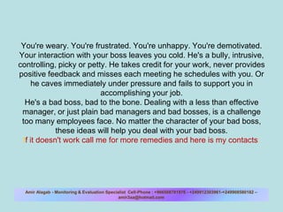You&apos;re weary. You&apos;re frustrated. You&apos;re unhappy. You&apos;re demotivated. Your interaction with your boss leaves you cold. He&apos;s a bully, intrusive, controlling, picky or petty. He takes credit for your work, never provides positive feedback and misses each meeting he schedules with you. Or he caves immediately under pressure and fails to support you in accomplishing your job.He&apos;s a bad boss, bad to the bone. Dealing with a less than effective manager, or just plain bad managers and bad bosses, is a challenge too many employees face. No matter the character of your bad boss, these ideas will help you deal with your bad boss. If it doesn&apos;t work call me for more remedies and here is my contacts:  Amir Alagab - Monitoring & Evaluation Specialist  Cell-Phone : +966508781976 - +249912303961-+249908580182 – amir3aa@hotmail.com  