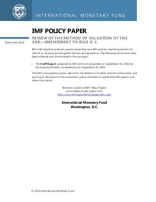 © 2016 International Monetary Fund
IMF POLICY PAPER
REVIEW OF THE METHOD OF VALUATION OF THE
SDR—AMENDMENT TO RULE O-1
IMF staff regularly produces papers proposing new IMF policies, exploring options for
reform, or reviewing existing IMF policies and operations. The following documents have
been released and are included in this package:
 The Staff Report, prepared by IMF staff and completed on September 30, 2016 for
the Executive Board’s consideration on September 30, 2016.
The IMF’s transparency policy allows for the deletion of market-sensitive information and
premature disclosure of the authorities’ policy intentions in published staff reports and
other documents.
Electronic copies of IMF Policy Papers
are available to the public from
http://www.imf.org/external/pp/ppindex.aspx
International Monetary Fund
Washington, D.C.
September 2016
 