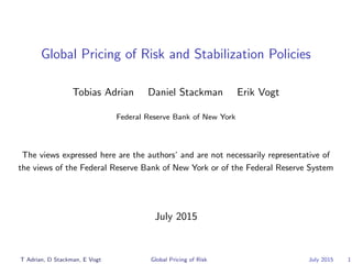 Global Pricing of Risk and Stabilization Policies
Tobias Adrian Daniel Stackman Erik Vogt
Federal Reserve Bank of New York
The views expressed here are the authors’ and are not necessarily representative of
the views of the Federal Reserve Bank of New York or of the Federal Reserve System
July 2015
T Adrian, D Stackman, E Vogt Global Pricing of Risk July 2015 1
 