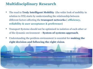 Multidisciplinary Research

•   The road to Truly Intelligent Mobility (the wider look of mobility in
    relation to ITS) starts by understanding the relationship between
    different factors affecting the transport networks ( efficiency,
    reliability & user acceptance & preference)

•   Transport Systems should not be optimised in isolation of each other or
    of the dynamic environment – System of systems approach.

•   Understanding the problem environment is essential for making the
    right decision and following the right vision.




2 NOV 2011                        Travel2020                              11
 