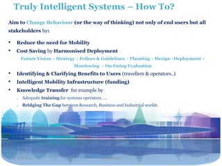 Truly Intelligent Systems – How To?
Aim to Change Behaviour (or the way of thinking) not only of end users but all
stakeholders by:

•    Reduce the need for Mobility
•    Cost Saving by Harmonised Deployment
         Future Vision > Strategy > Polices & Guidelines > Planning > Design >Deployment >
                                  Monitoring > On-Going Evaluation
•    Identifying & Clarifying Benefits to Users (travellers & operators..)
•    Intelligent Mobility Infrastructure (funding)
•    Knowledge Transfer for example by
     o   Adequate training for systems operators ….
     o   Bridging The Gap between Research, Business and Industrial worlds




    2 NOV 2011                                  Travel2020                                   13
 