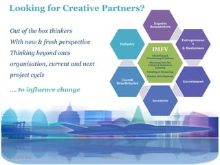 Looking for Creative Partners?
                                                             Experts
                                                           Researchers
Out of the box thinkers
                                                                                 Entrepreneur
With new & fresh perspective                  Industry                                 s
                                                                                 & Businesses
                                                             IMFV
Thinking beyond ones                                         Identifying &
                                                         Prioritizing Problems

organisation, current and next                             Planning into the
                                                          Future & Solutions
                                                               teaming
                                                         Funding & Financing
project cycle                                            Market Development
                                           Users&
                                                                                 Government
                                         Beneficiaries

…. to influence change
                                                             Investors




 2 NOV 2011                      Travel2020                                                 19
 