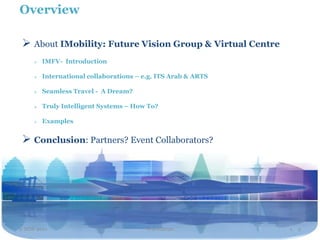 Overview

  About IMobility: Future Vision Group & Virtual Centre
        IMFV- Introduction

        International collaborations – e.g. ITS Arab & ARTS

        Seamless Travel - A Dream?

        Truly Intelligent Systems – How To?

        Examples


  Conclusion: Partners? Event Collaborators?




2 NOV 2011                               Travel2020            1. 2
 