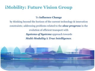 iMobility: Future Vision Group

                           To Influence Change
    by thinking beyond the horizon of the current technology & innovation
    constraints; addressing problems related to the slow progress in the
                     evolution of efficient transport with
                  Systems of Systems approach towards
                  Multi-Modality & True Intelligence.




2 NOV 2011                        Travel2020                                3
 