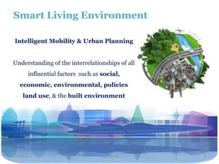 Smart Living Environment

Intelligent Mobility & Urban Planning


Understanding of the interrelationships of all
       influential factors such as social,
   economic, environmental, policies
     land use, & the built environment




2 NOV 2011                        Travel2020     8
 