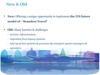 New & Old


•    New: Offering a unique opportunity to implement the ITS future
     model of - ‘Seamless Travel’

•    Old: Many barriers & challenges
     o   current infrastructure,
     o   migration from legacy systems,
     o   take up of new systems & processes by transport system managers &
         operators.




    2 NOV 2011                            Travel2020                         9
 