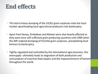 End effects
• This led to heavy dumping of the US/EU grain surpluses onto the local
market spearheading local agricultural producers into bankruptcy.
• Apart from Kenya, Zimbabwe and Malawi were also heavily affected as
they were once self-sufficient grain producing countries until 1990 when
the IMF ordered dumping of EU/USA grain surpluses, precipitating local
farmers to bankruptcy.
• Tightly regulated and controlled by the international agro-business, this
oversupply ultimately leads to stagnation of both production and
consumption of essential food staples and the impoverishment of farmers
throughout the world.
 
