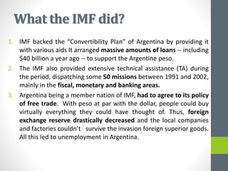 What the IMF did?
1. IMF backed the “Convertibility Plan” of Argentina by providing it
with various aids It arranged massive amounts of loans -- including
$40 billion a year ago -- to support the Argentine peso.
2. The IMF also provided extensive technical assistance (TA) during
the period, dispatching some 50 missions between 1991 and 2002,
mainly in the fiscal, monetary and banking areas.
3. Argentina being a member nation of IMF, had to agree to its policy
of free trade. With peso at par with the dollar, people could buy
virtually everything they could have thought of. Thus, foreign
exchange reserve drastically decreased and the local companies
and factories couldn’t survive the invasion foreign superior goods.
All this led to unemployment in Argentina.
 