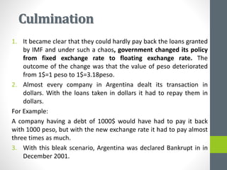 Culmination
1. It became clear that they could hardly pay back the loans granted
by IMF and under such a chaos, government changed its policy
from fixed exchange rate to floating exchange rate. The
outcome of the change was that the value of peso deteriorated
from 1$=1 peso to 1$=3.18peso.
2. Almost every company in Argentina dealt its transaction in
dollars. With the loans taken in dollars it had to repay them in
dollars.
For Example:
A company having a debt of 1000$ would have had to pay it back
with 1000 peso, but with the new exchange rate it had to pay almost
three times as much.
3. With this bleak scenario, Argentina was declared Bankrupt in in
December 2001.
 