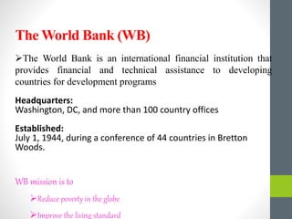 The World Bank is an international financial institution that
provides financial and technical assistance to developing
countries for development programs
Headquarters:
Washington, DC, and more than 100 country offices
Established:
July 1, 1944, during a conference of 44 countries in Bretton
Woods.
WB mission is to
Reduce poverty in the globe
Improve the living standard
The World Bank (WB)
 