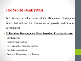 The World Bank (WB)
• WB focuses on achievement of the Millennium Development
Goals that call for the elimination of poverty and sustained
development.
• Millennium Development Goals based on Five key factors:
 Build capacity
 Infrastructure creation
 Development of Financial Systems
 Combating corruption
 Research, Consultancy and Training.
 