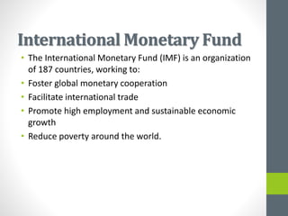 International Monetary Fund
• The International Monetary Fund (IMF) is an organization
of 187 countries, working to:
• Foster global monetary cooperation
• Facilitate international trade
• Promote high employment and sustainable economic
growth
• Reduce poverty around the world.
 