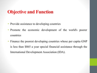 Objective and Function
• Provide assistance to developing countries
• Promote the economic development of the world's poorer
countries
• Finance the poorest developing countries whose per capita GNP
is less than $865 a year special financial assistance through the
International Development Association (IDA).
 