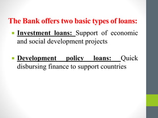 The Bank offers two basic types of loans:
 Investment loans: Support of economic
and social development projects
 Development policy loans: Quick
disbursing finance to support countries
 