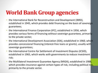 World Bank Group agencies
• the International Bank for Reconstruction and Development (IBRD),
established in 1945, which provides debt financing on the basis of sovereign
guarantees;
• the International Finance Corporation (IFC), established in 1956, which
provides various forms of financing without sovereign guarantees, primarily
to the private sector;
• the International Development Association (IDA), established in 1960, which
provides concessional financing (interest-free loans or grants), usually with
sovereign guarantees;
• the International Centre for Settlement of Investment Disputes (ICSID),
established in 1965, which works with governments to reduce investment
risk;
• the Multilateral Investment Guarantee Agency (MIGA), established in 1988,
which provides insurance against certain types of risk, including political risk,
primarily to the private sector.
 