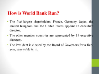 How is World Bank Run?
• The five largest shareholders, France, Germany, Japan, the
United Kingdom and the United States appoint an executive
director,
• The other member countries are represented by 19 executive
directors.
• The President is elected by the Board of Governors for a five-
year, renewable term.
 