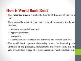 How is World Bank Run?
• The executive directors make the boards of directors of the world
bank.
• They normally meet at least twice a week to oversee the bank's
business,
• Including approval of loans and
• Approve guarantees,
• New policies,
• Country assistance strategies and borrowing and financial decisions.
• The world bank operates day-to-day under the leadership and
direction of the president, management and senior staff, and the
vice presidents in charge of regions, sectors, networks and functions
 