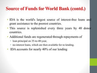 Source of Funds for World Bank (contd.)
• IDA is the world's largest source of interest-free loans and
grant assistance to the poorest countries.
• This source is replenished every three years by 40 donor
countries.
• Additional funds are regenerated through repayments of
• loan principal on 35-to-40-year,
• no-interest loans, which are then available for re-lending.
• IDA accounts for nearly 40% of our lending
 